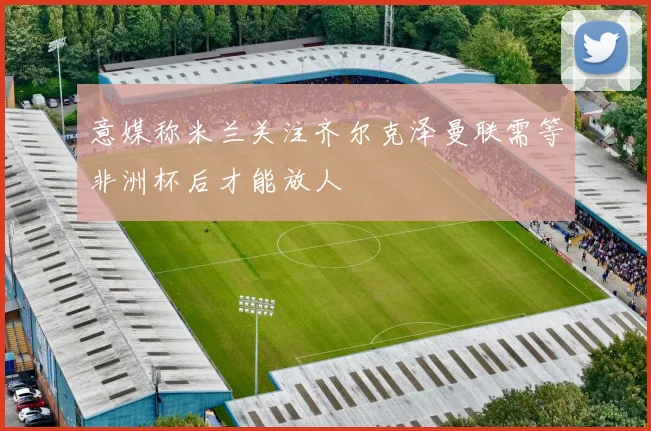 意媒称米兰关注齐尔克泽曼联需等非洲杯后才能放人