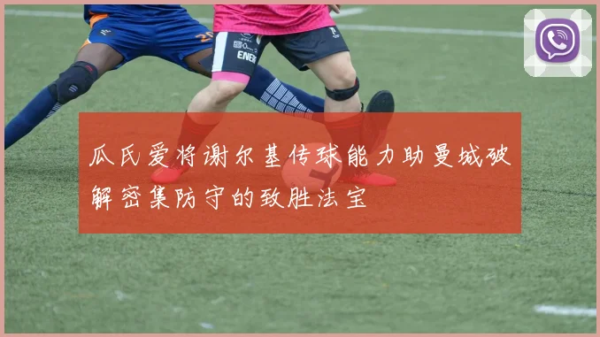 瓜氏爱将谢尔基传球能力助曼城破解密集防守的致胜法宝