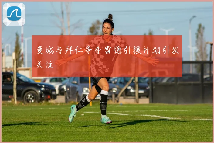 曼城与拜仁争夺雷德引援计划引发关注