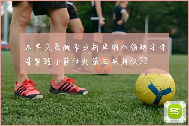 本季交易概率分析库明加领跑字母哥紧随小萨位列第三浓眉仅32