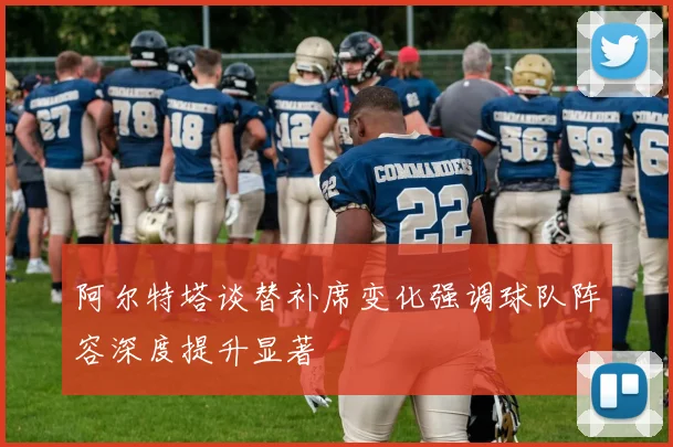 阿尔特塔谈替补席变化强调球队阵容深度提升显著