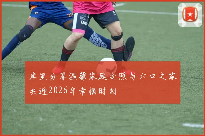 库里分享温馨家庭合照与六口之家共迎2026年幸福时刻