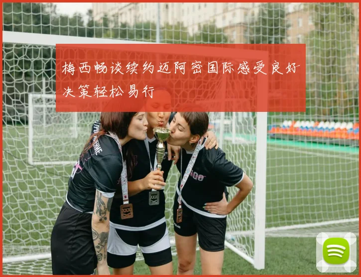 梅西畅谈续约迈阿密国际感受良好决策轻松易行