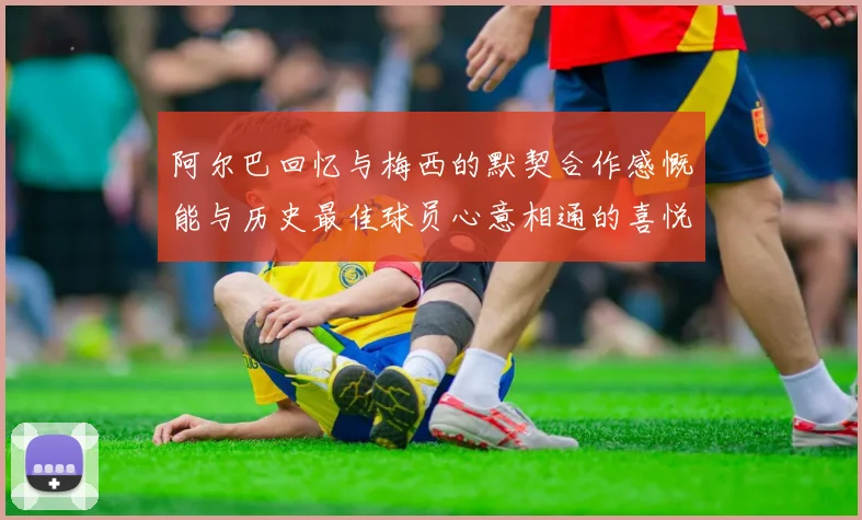 阿尔巴回忆与梅西的默契合作感慨能与历史最佳球员心意相通的喜悦