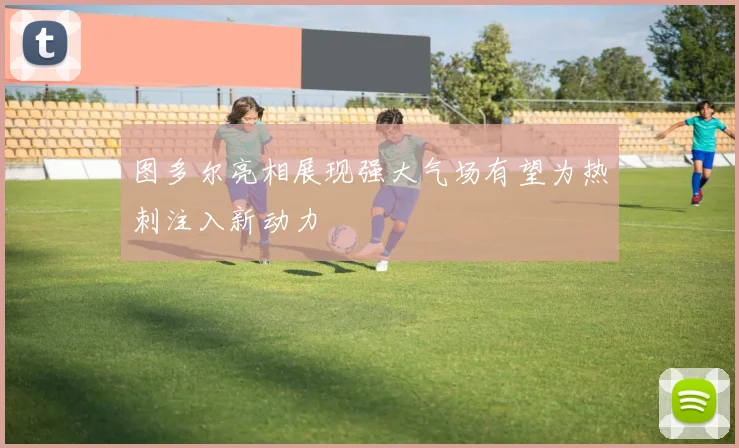 图多尔亮相展现强大气场有望为热刺注入新动力