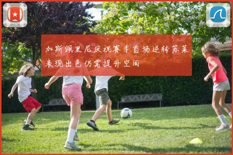 加斯佩里尼庆祝赛季首场逆转苏莱表现出色仍需提升空间