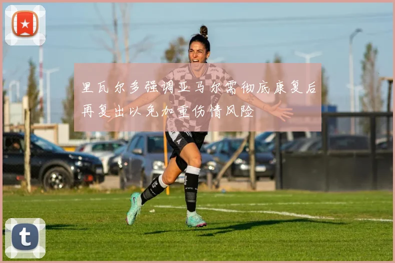 里瓦尔多强调亚马尔需彻底康复后再复出以免加重伤情风险