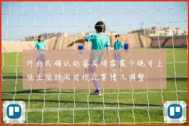许利民确认赵睿周琦雷蒙今晚可上场出场时间将视比赛情况调整