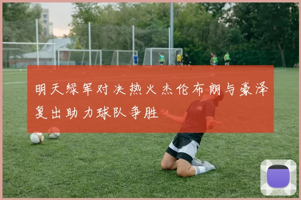 明天绿军对决热火杰伦布朗与豪泽复出助力球队争胜