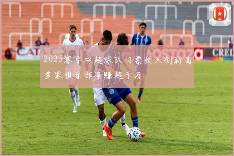 2025赛季中超球队门票收入创新高多家俱乐部净赚超千万