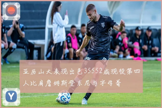 亚历山大表现出色35552成现役第四人比肩詹姆斯登东尼与字母哥