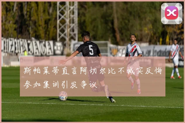 斯帕莱蒂直言阿切尔比不诚实反悔参加集训引发争议