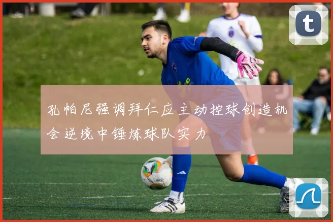 孔帕尼强调拜仁应主动控球创造机会逆境中锤炼球队实力