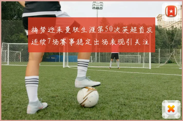 梅努迎来曼联生涯第50次英超首发连续7场赛事稳定出场表现引关注