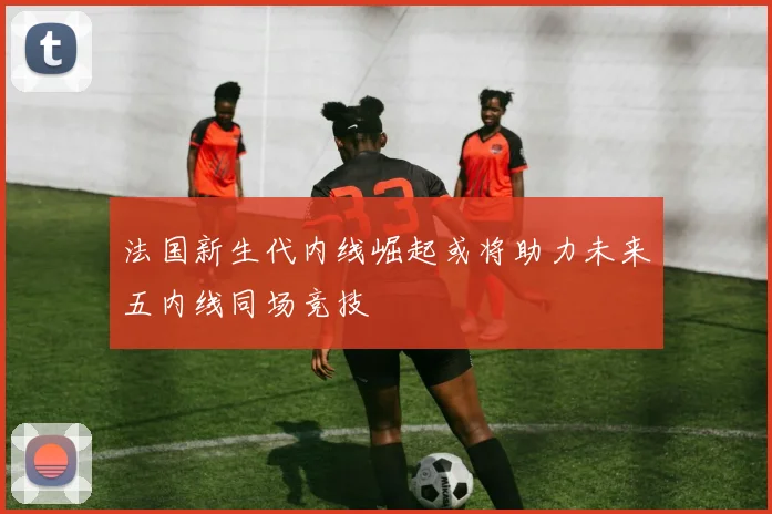 法国新生代内线崛起或将助力未来五内线同场竞技