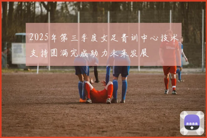 2025年第三季度女足青训中心技术支持圆满完成助力未来发展