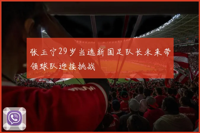 张玉宁29岁当选新国足队长未来带领球队迎接挑战