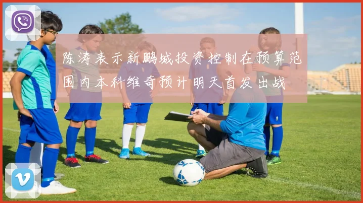 陈涛表示新鹏城投资控制在预算范围内本科维奇预计明天首发出战