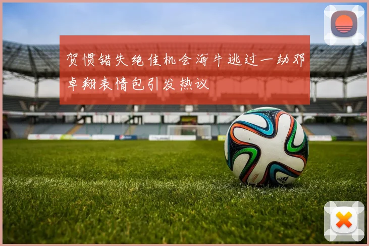 贺惯错失绝佳机会海牛逃过一劫邓卓翔表情包引发热议