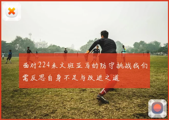 面对224米文班亚马的防守挑战我们需反思自身不足与改进之道