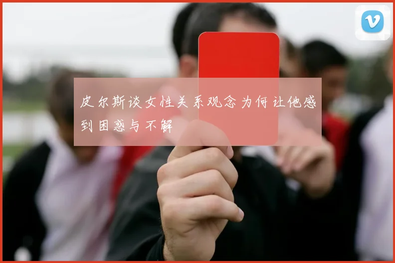 皮尔斯谈女性关系观念为何让他感到困惑与不解