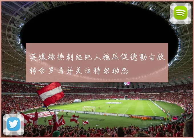 英媒称热刺经纪人施压促德勒古欣转会罗马并关注特尔动态