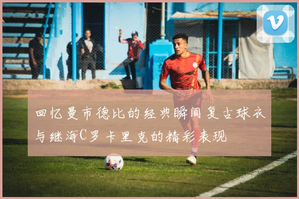 回忆曼市德比的经典瞬间复古球衣与继海C罗卡里克的精彩表现